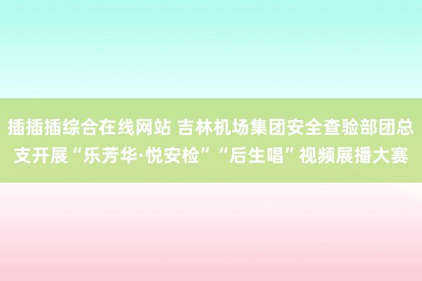插插插综合在线网站 吉林机场集团安全查验部团总支开展“乐芳华·悦安检”“后生唱”视频展播大赛
