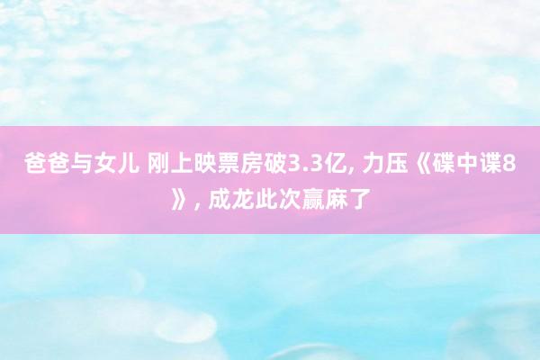 爸爸与女儿 刚上映票房破3.3亿， 力压《碟中谍8》， 成龙此次赢麻了