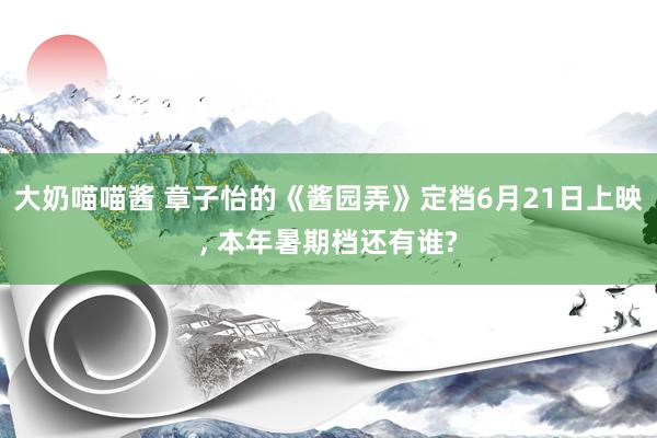 大奶喵喵酱 章子怡的《酱园弄》定档6月21日上映， 本年暑期档还有谁?
