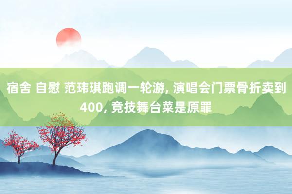宿舍 自慰 范玮琪跑调一轮游， 演唱会门票骨折卖到400， 竞技舞台菜是原罪