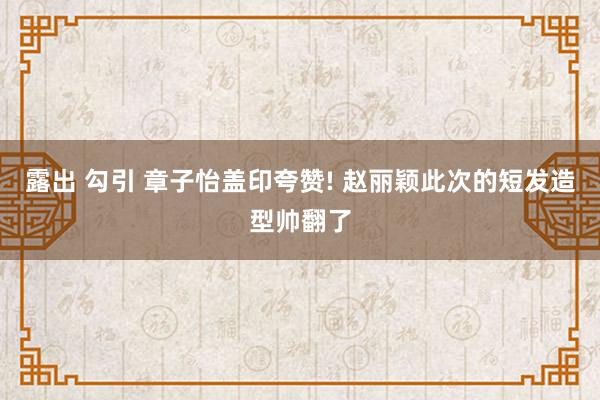 露出 勾引 章子怡盖印夸赞! 赵丽颖此次的短发造型帅翻了