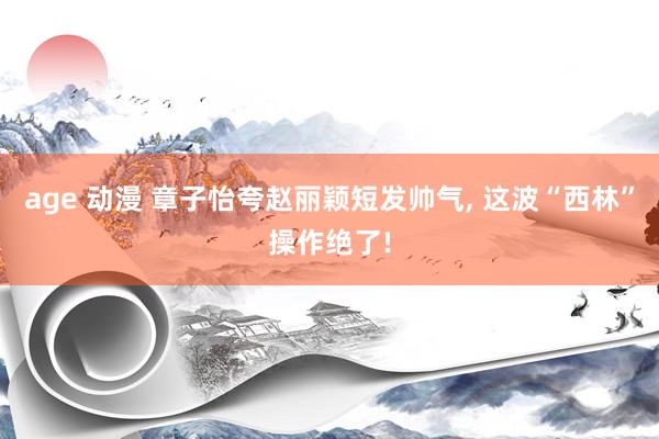 age 动漫 章子怡夸赵丽颖短发帅气， 这波“西林”操作绝了!