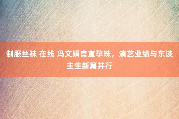 制服丝袜 在线 冯文娟官宣孕珠，演艺业绩与东谈主生新篇并行
