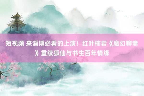 短视频 来淄博必看的上演！红叶柿岩《魔幻聊斋》重续狐仙与书生百年情缘