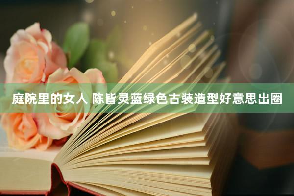 庭院里的女人 陈皆灵蓝绿色古装造型好意思出圈