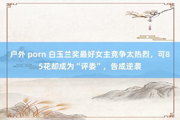 户外 porn 白玉兰奖最好女主竞争太热烈，可85花却成为“评委”，告成逆袭