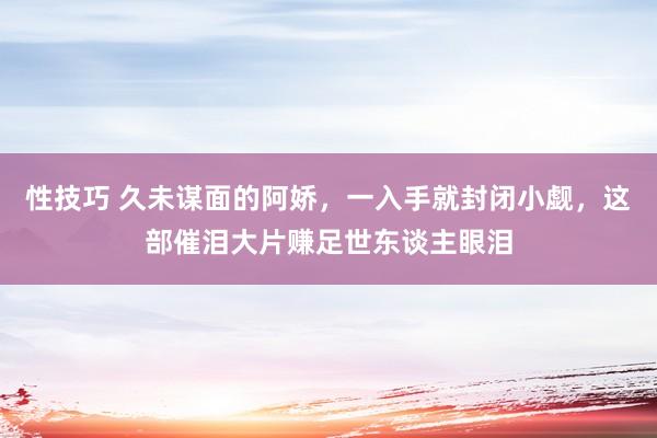性技巧 久未谋面的阿娇，一入手就封闭小觑，这部催泪大片赚足世东谈主眼泪