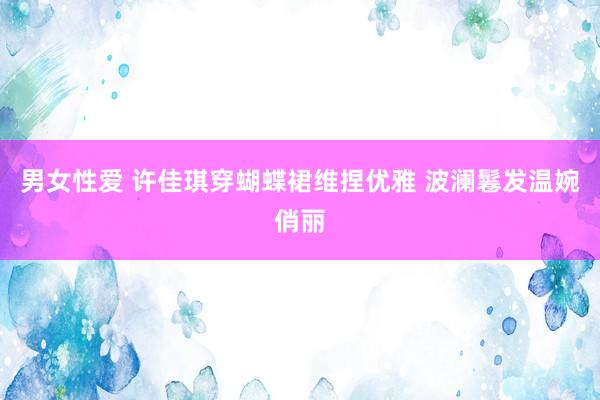 男女性爱 许佳琪穿蝴蝶裙维捏优雅 波澜鬈发温婉俏丽