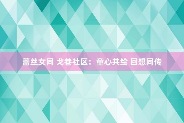 蕾丝女同 戈巷社区：童心共绘 回想同传
